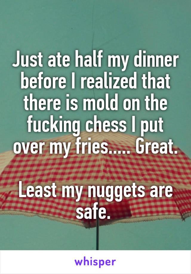 Just ate half my dinner before I realized that there is mold on the fucking chess I put over my fries..... Great. 
Least my nuggets are safe. 