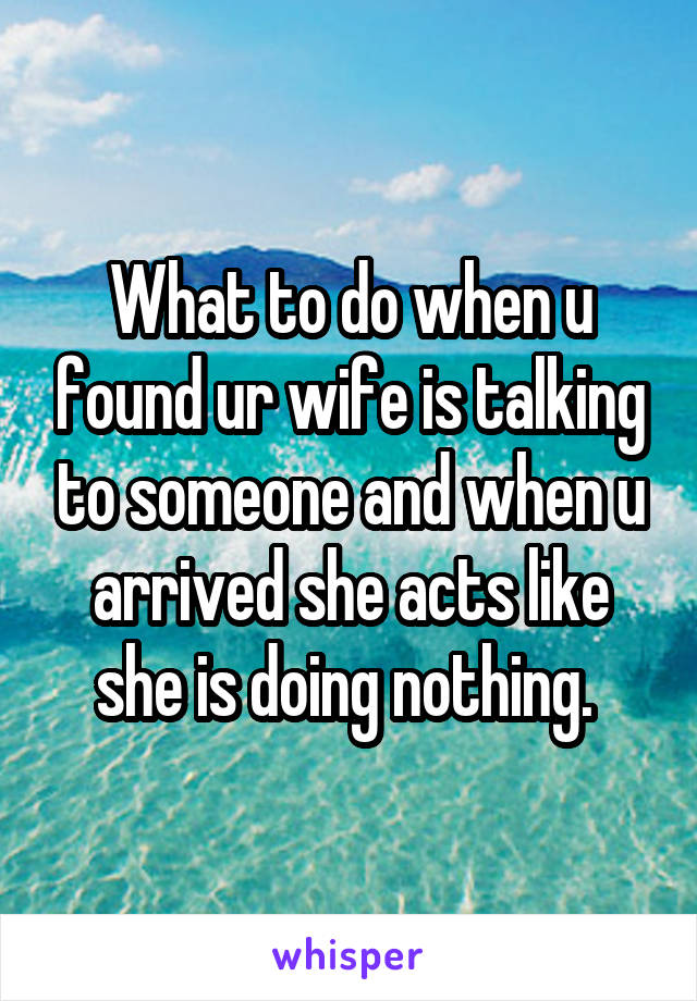 What to do when u found ur wife is talking to someone and when u arrived she acts like she is doing nothing. 