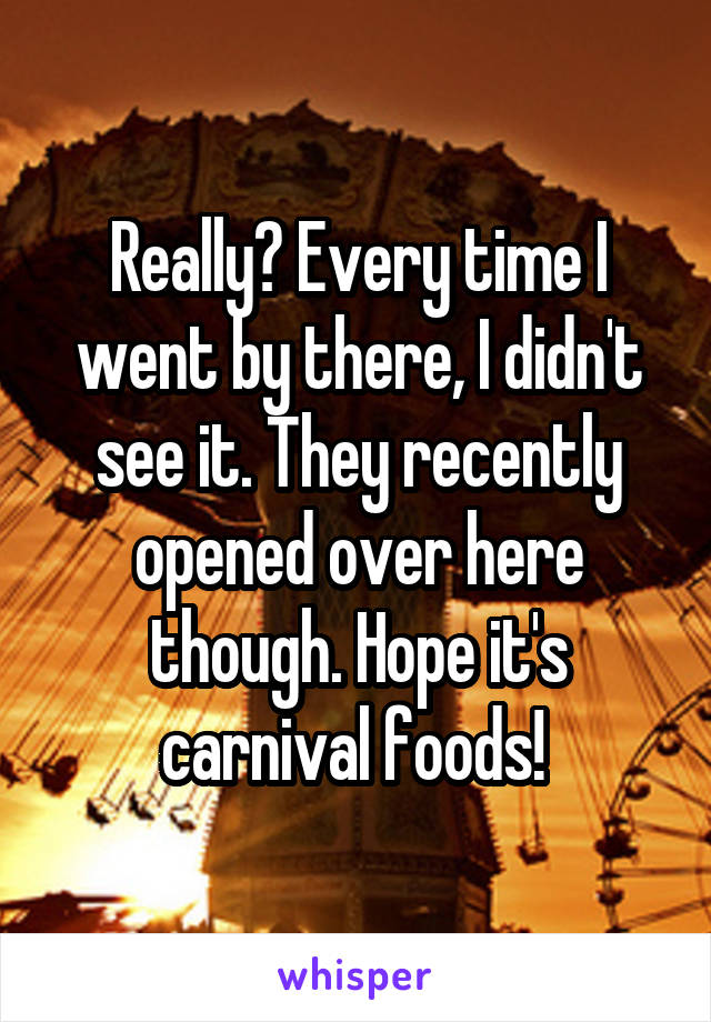 Really? Every time I went by there, I didn't see it. They recently opened over here though. Hope it's carnival foods! 