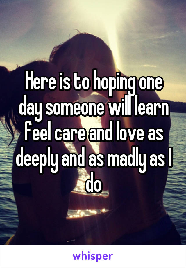 Here is to hoping one day someone will learn feel care and love as deeply and as madly as I do