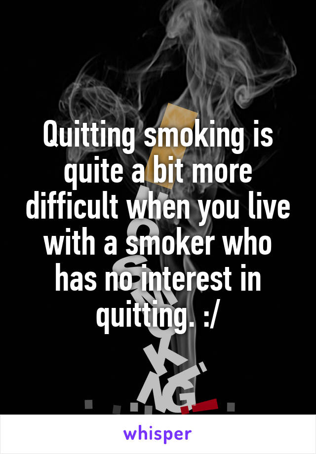 Quitting smoking is quite a bit more difficult when you live with a smoker who has no interest in quitting. :/