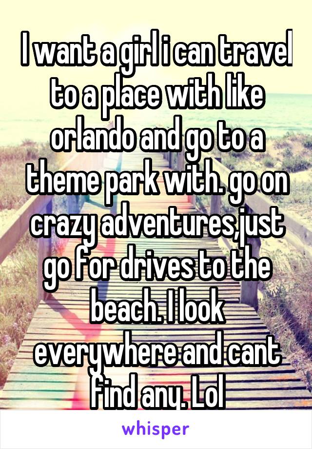 I want a girl i can travel to a place with like orlando and go to a theme park with. go on crazy adventures,just go for drives to the beach. I look everywhere and cant find any. Lol