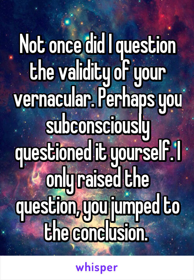 Not once did I question the validity of your vernacular. Perhaps you subconsciously questioned it yourself. I only raised the question, you jumped to the conclusion. 