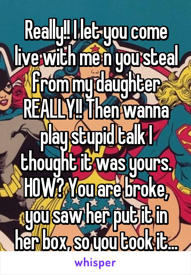 Really!! I let you come live with me n you steal from my daughter REALLY!! Then wanna play stupid talk I thought it was yours. HOW? You are broke, you saw her put it in her box, so you took it...