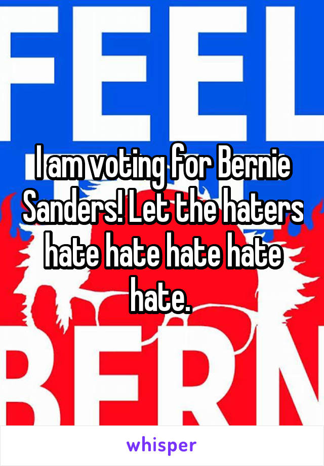 I am voting for Bernie Sanders! Let the haters hate hate hate hate hate. 