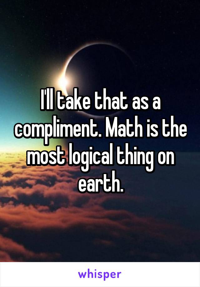 I'll take that as a compliment. Math is the most logical thing on earth.