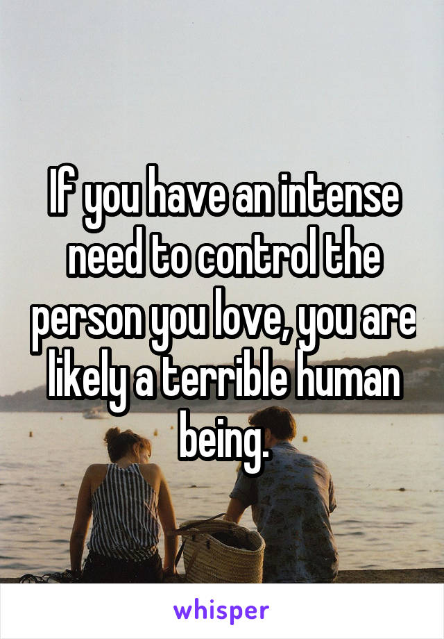 If you have an intense need to control the person you love, you are likely a terrible human being.