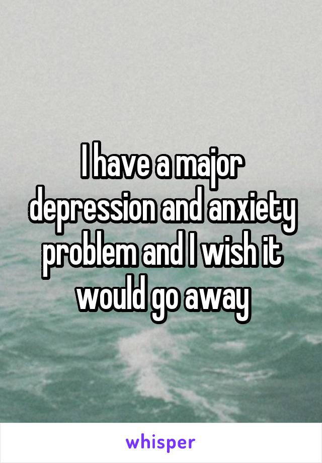 I have a major depression and anxiety problem and I wish it would go away