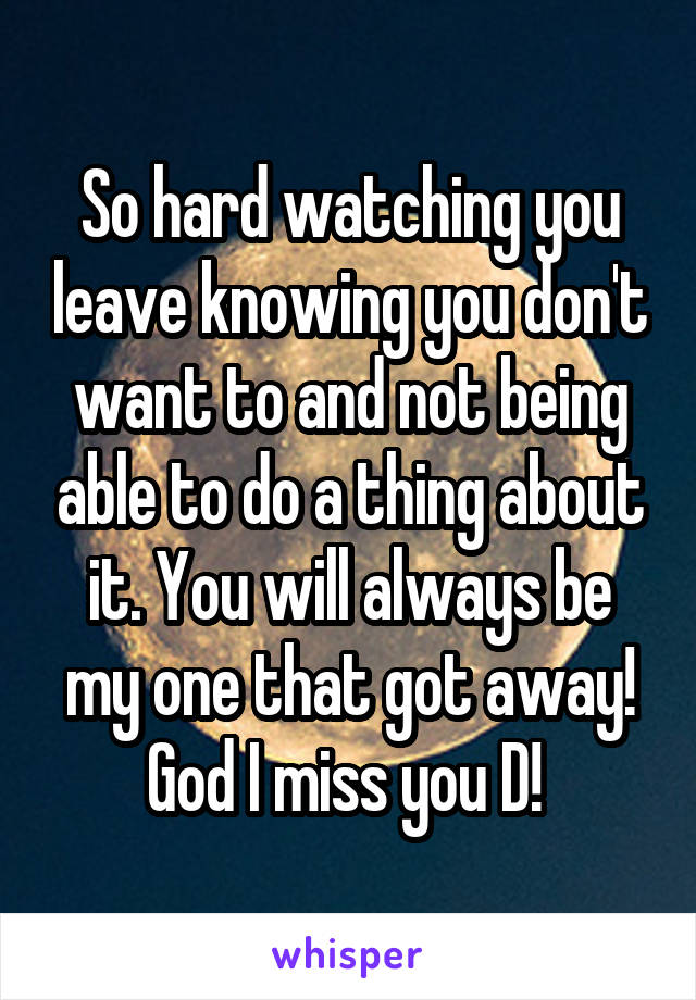 So hard watching you leave knowing you don't want to and not being able to do a thing about it. You will always be my one that got away! God I miss you D! 