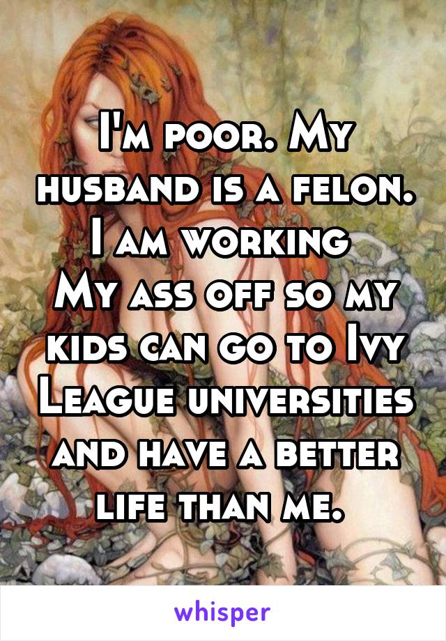 I'm poor. My husband is a felon. I am working 
My ass off so my kids can go to Ivy League universities and have a better life than me. 