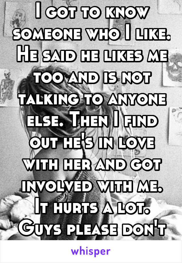 I got to know someone who I like. He said he likes me too and is not talking to anyone else. Then I find out he's in love with her and got involved with me. It hurts a lot. Guys please don't do this.