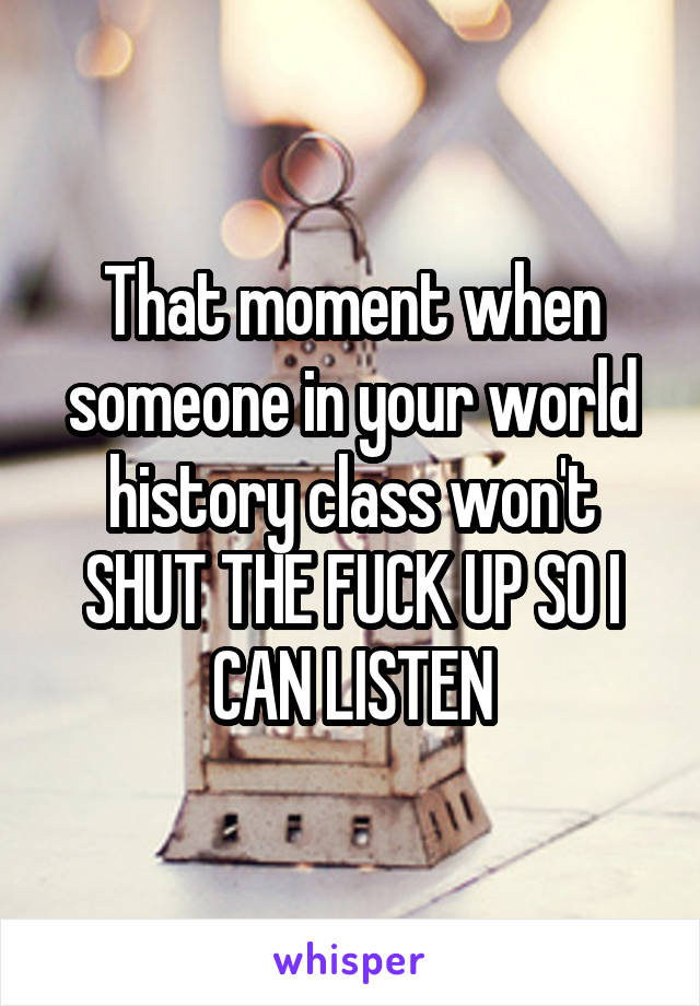 That moment when someone in your world history class won't SHUT THE FUCK UP SO I CAN LISTEN