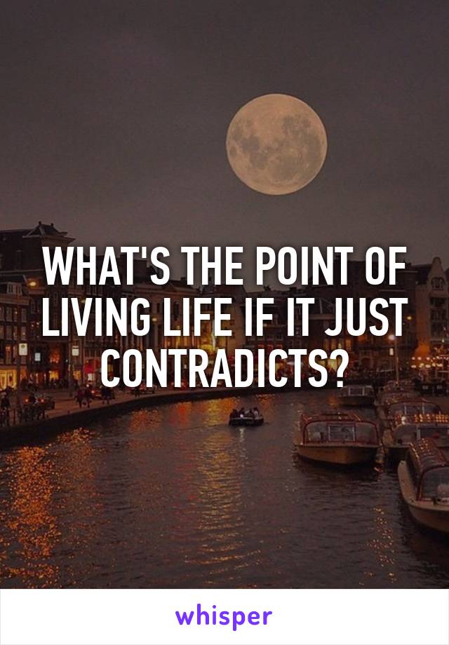 WHAT'S THE POINT OF LIVING LIFE IF IT JUST CONTRADICTS?