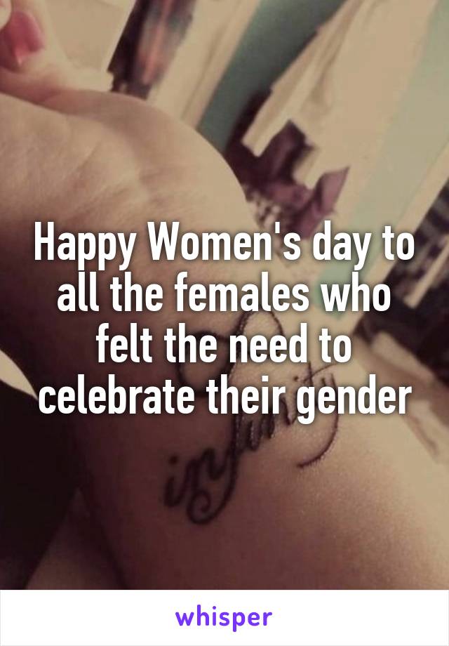 Happy Women's day to all the females who felt the need to celebrate their gender