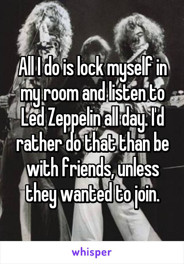 All I do is lock myself in my room and listen to Led Zeppelin all day. I'd rather do that than be with friends, unless they wanted to join.