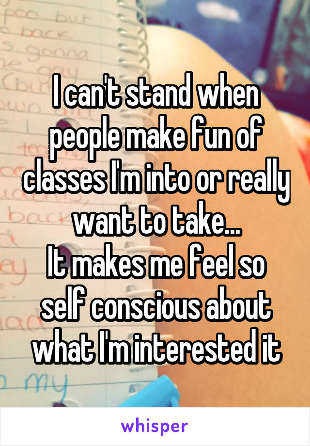 I can't stand when people make fun of classes I'm into or really want to take...
It makes me feel so self conscious about what I'm interested it