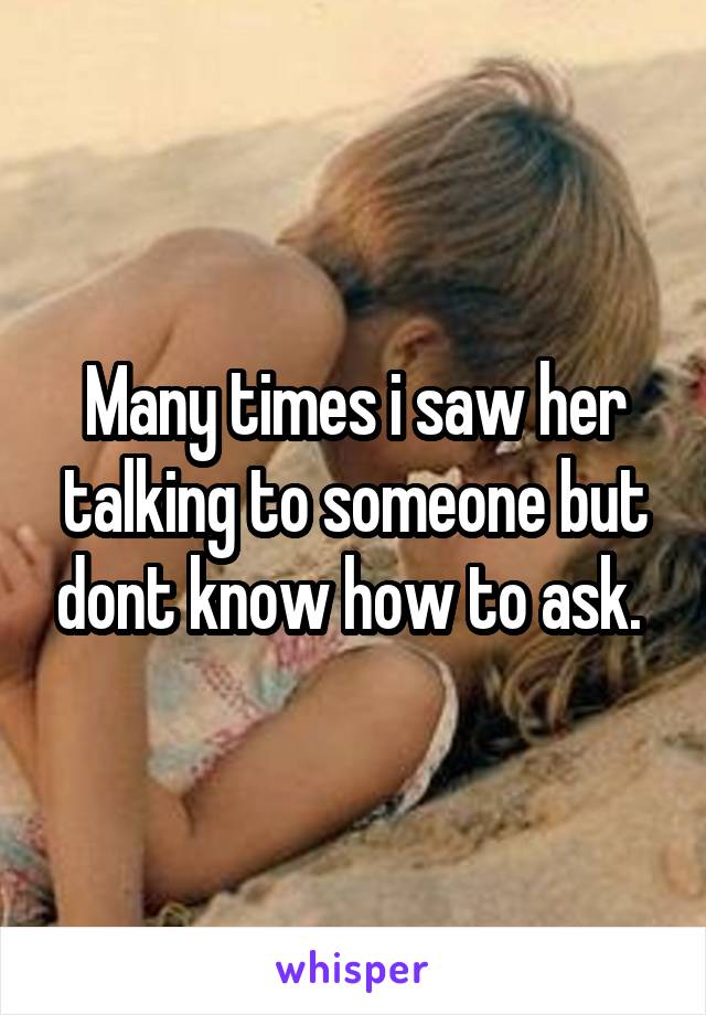 Many times i saw her talking to someone but dont know how to ask. 