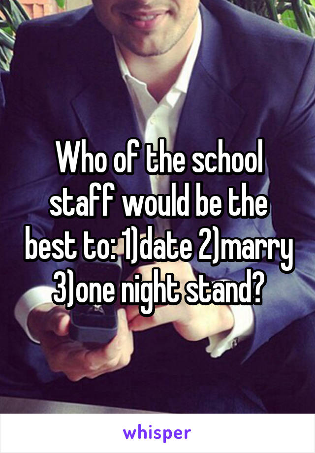 Who of the school staff would be the best to: 1)date 2)marry 3)one night stand?