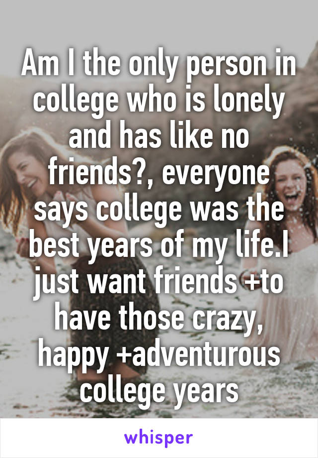 Am I the only person in college who is lonely and has like no friends?, everyone says college was the best years of my life.I just want friends +to have those crazy, happy +adventurous college years