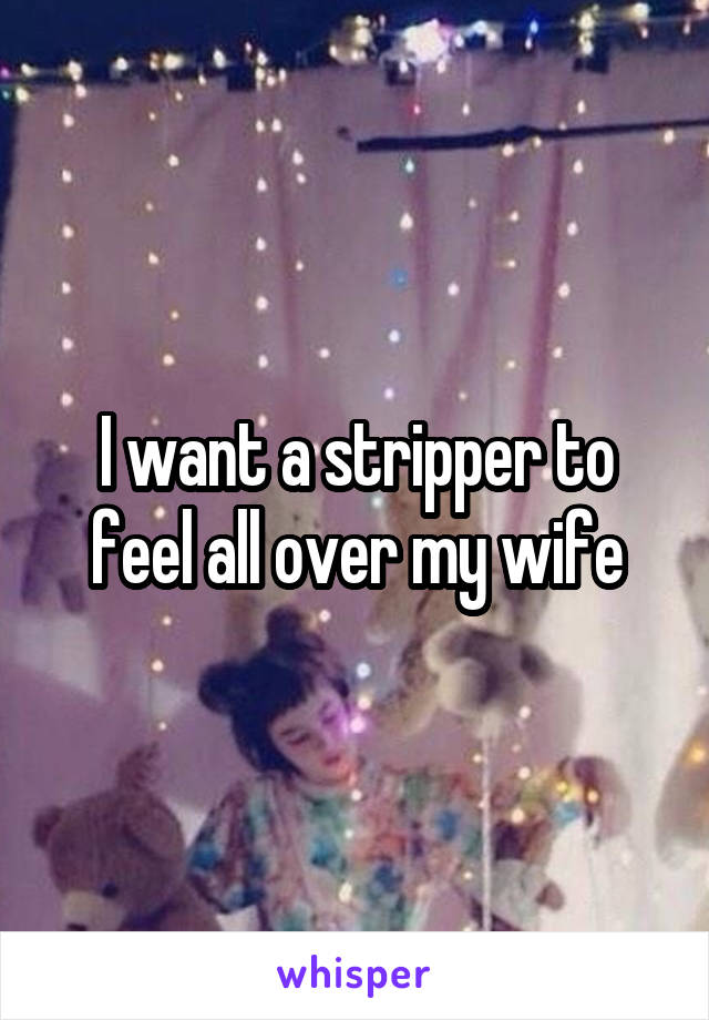 I want a stripper to feel all over my wife