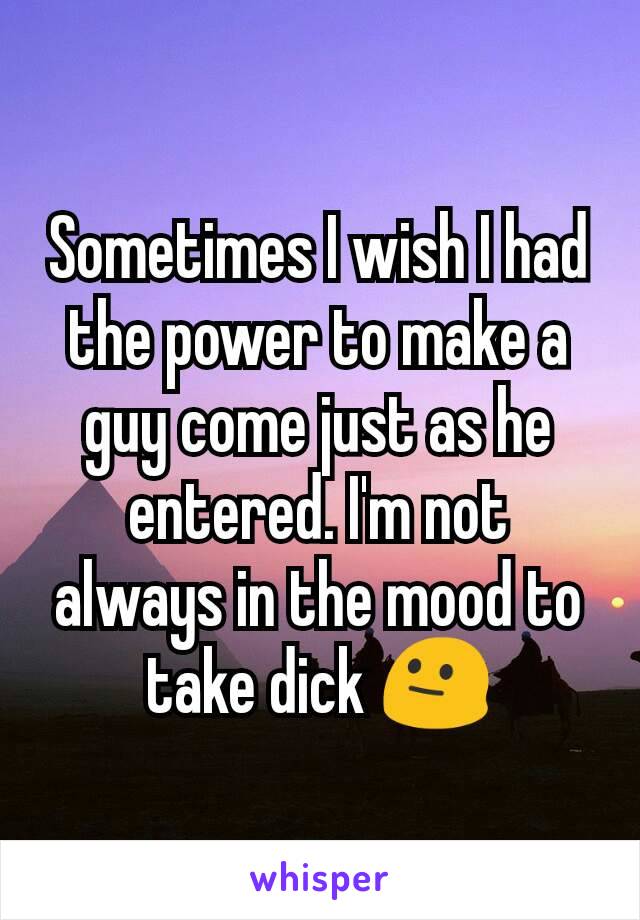 Sometimes I wish I had the power to make a guy come just as he entered. I'm not always in the mood to take dick 😐