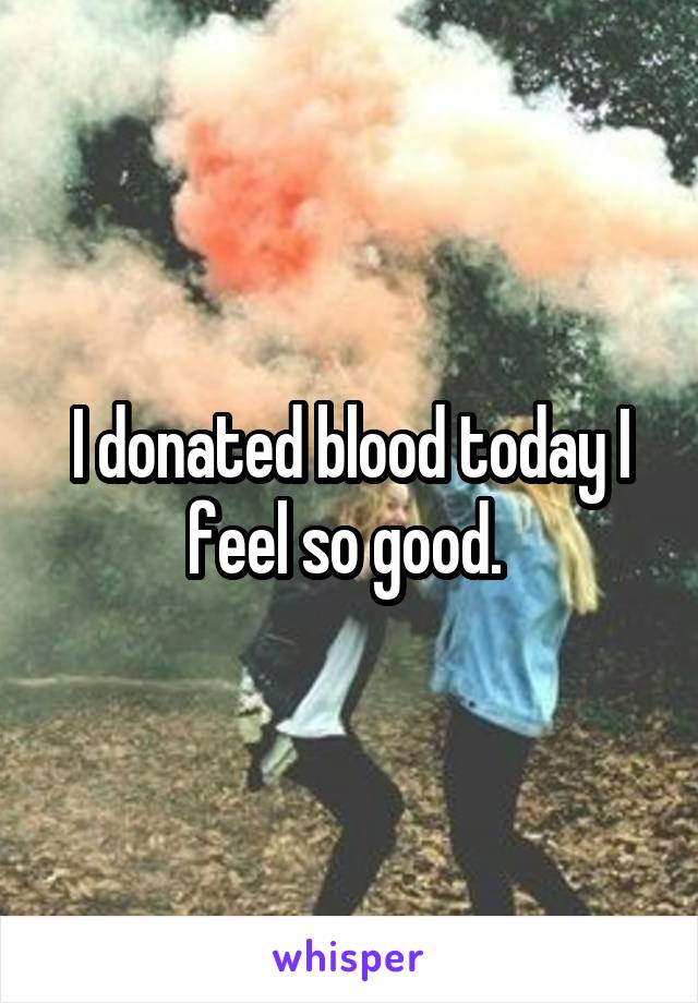 I donated blood today I feel so good. 