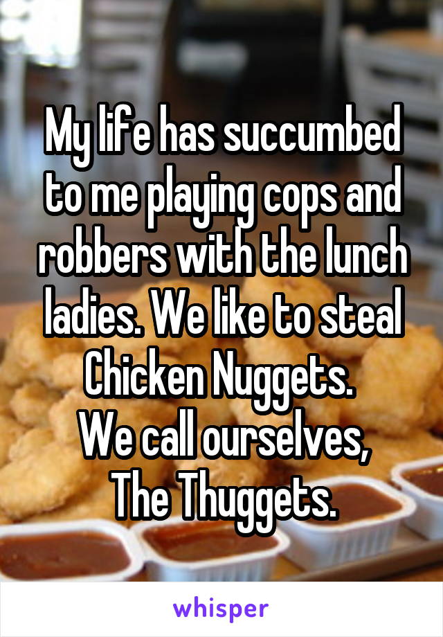 My life has succumbed to me playing cops and robbers with the lunch ladies. We like to steal Chicken Nuggets. 
We call ourselves,
The Thuggets.