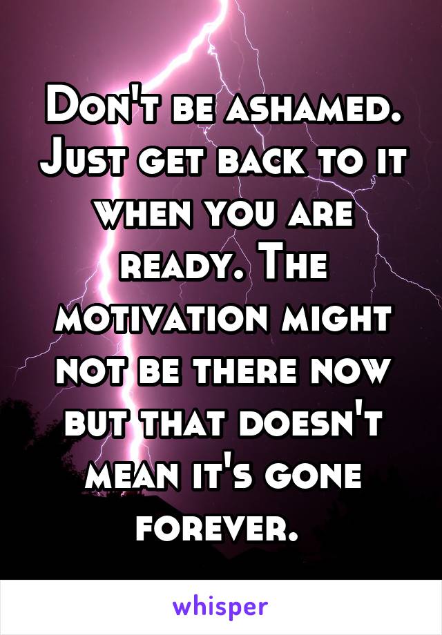 Don't be ashamed. Just get back to it when you are ready. The motivation might not be there now but that doesn't mean it's gone forever. 