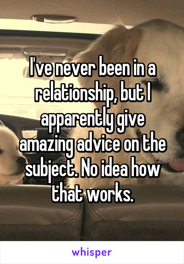 I've never been in a relationship, but I apparently give amazing advice on the subject. No idea how that works.