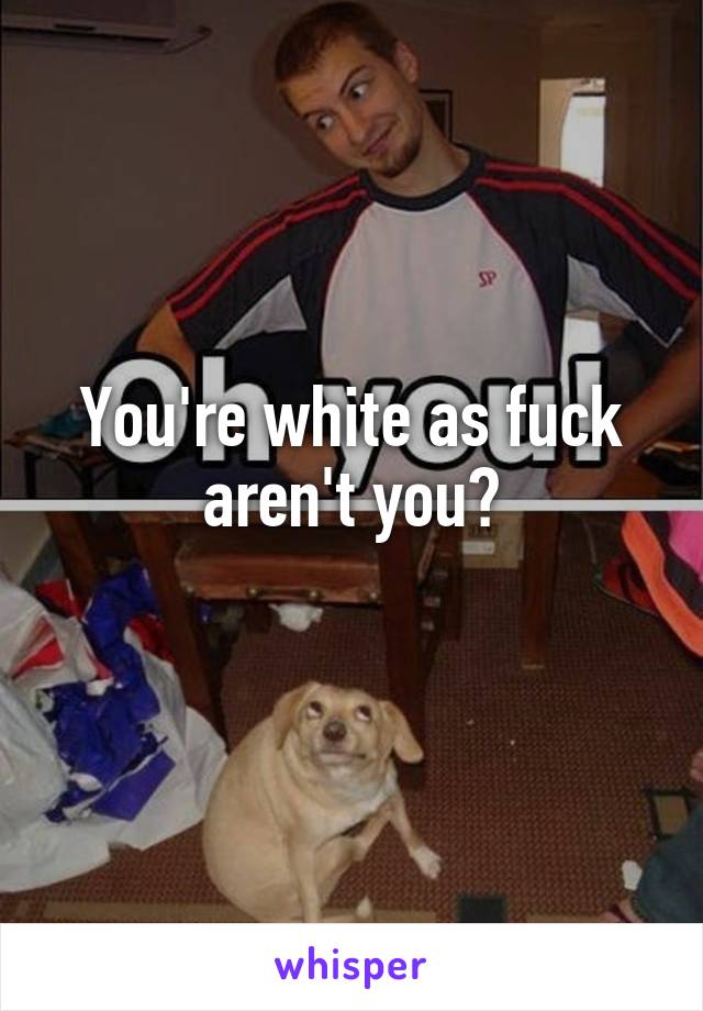 You're white as fuck aren't you?
