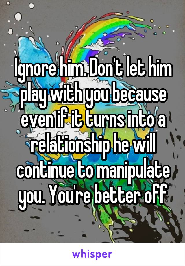 Ignore him. Don't let him play with you because even if it turns into a relationship he will continue to manipulate you. You're better off