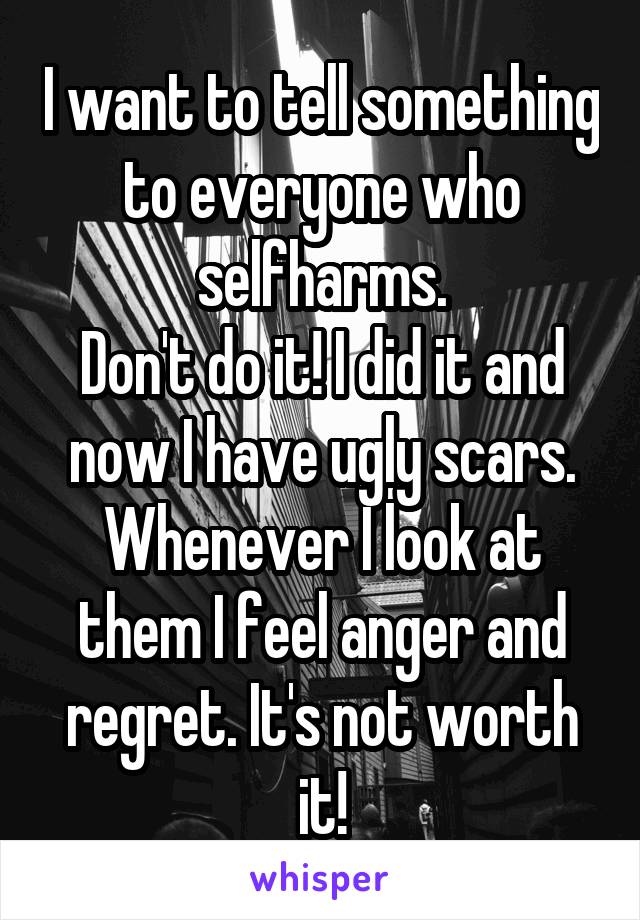 I want to tell something to everyone who selfharms.
Don't do it! I did it and now I have ugly scars. Whenever I look at them I feel anger and regret. It's not worth it!