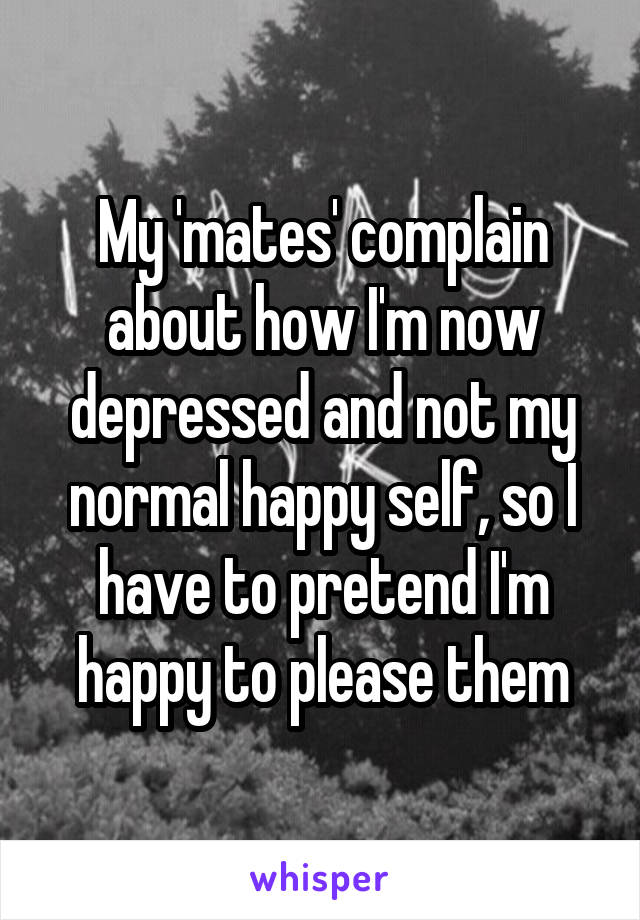 My 'mates' complain about how I'm now depressed and not my normal happy self, so I have to pretend I'm happy to please them