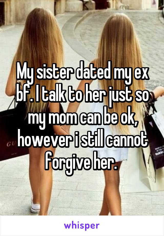 My sister dated my ex bf. I talk to her just so my mom can be ok, however i still cannot forgive her. 