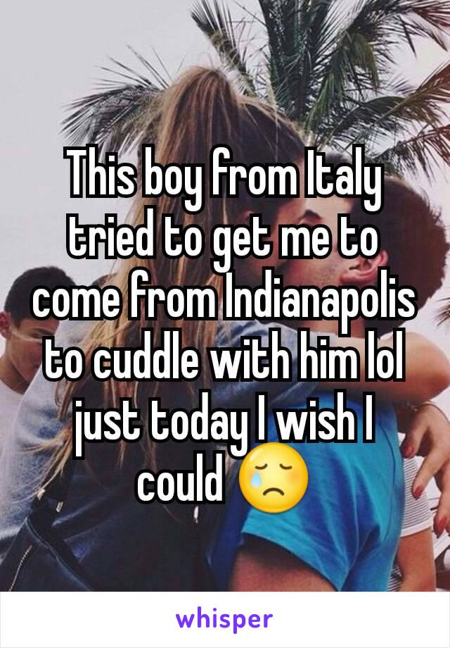 This boy from Italy tried to get me to come from Indianapolis to cuddle with him lol just today I wish I could 😢