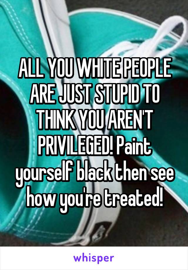 ALL YOU WHITE PEOPLE ARE JUST STUPID TO THINK YOU AREN'T PRIVILEGED! Paint yourself black then see how you're treated!