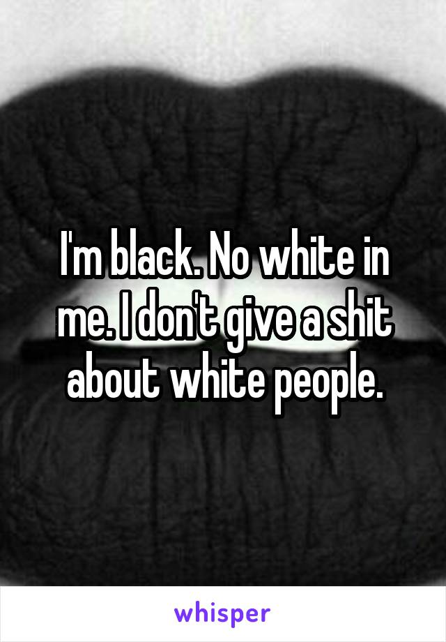 I'm black. No white in me. I don't give a shit about white people.