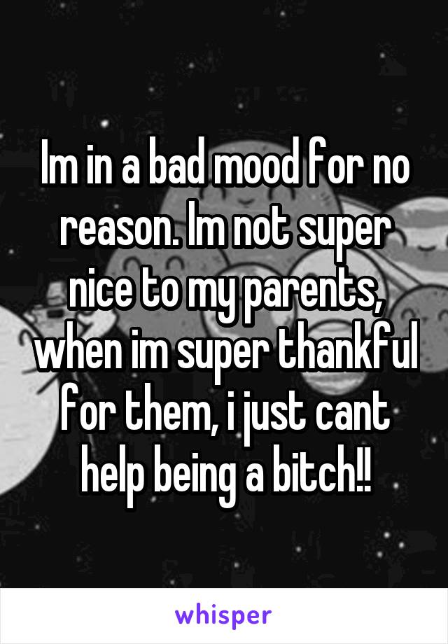 Im in a bad mood for no reason. Im not super nice to my parents, when im super thankful for them, i just cant help being a bitch!!