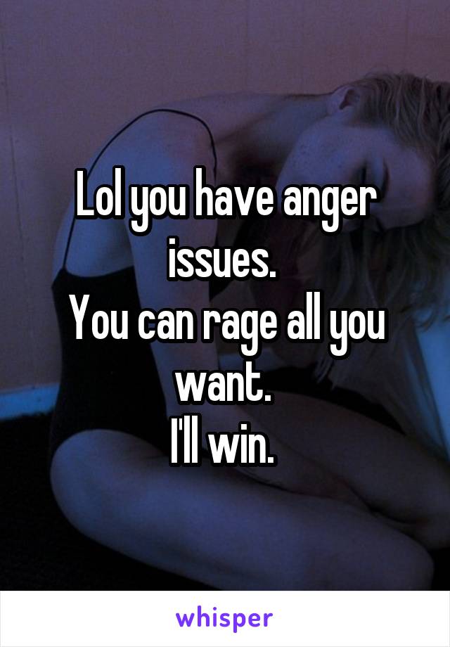 Lol you have anger issues. 
You can rage all you want. 
I'll win. 