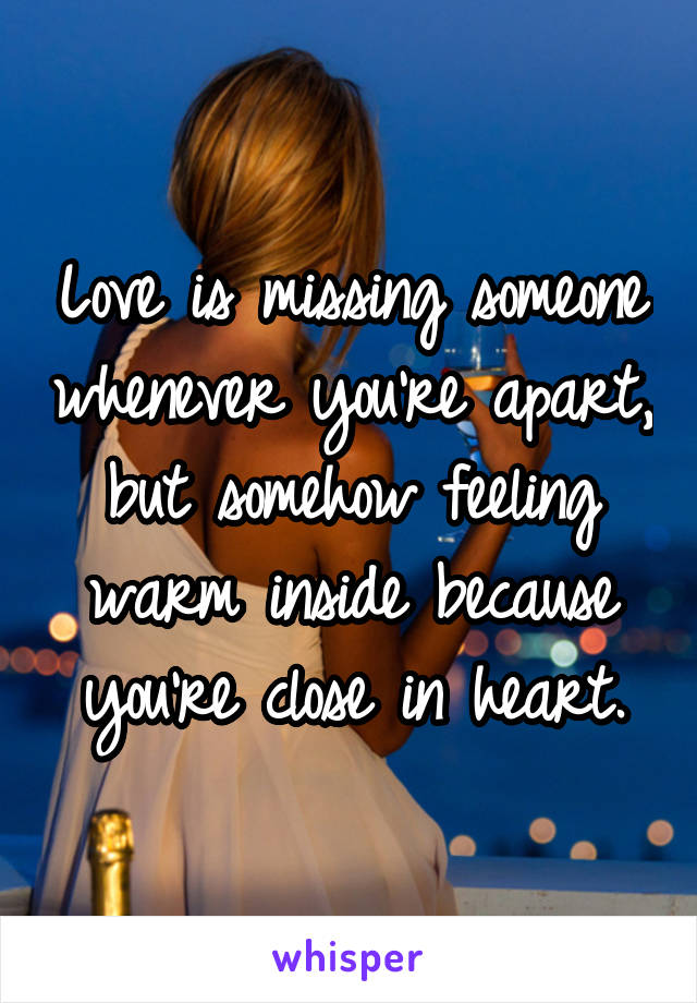 Love is missing someone whenever you’re apart, but somehow feeling warm inside because you’re close in heart.