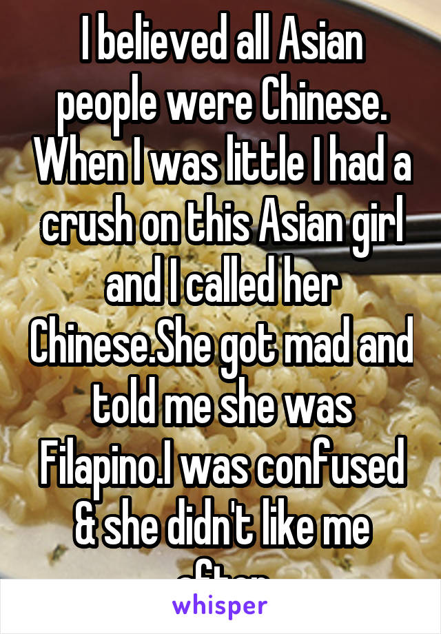 I believed all Asian people were Chinese. When I was little I had a crush on this Asian girl and I called her Chinese.She got mad and told me she was Filapino.I was confused & she didn't like me after