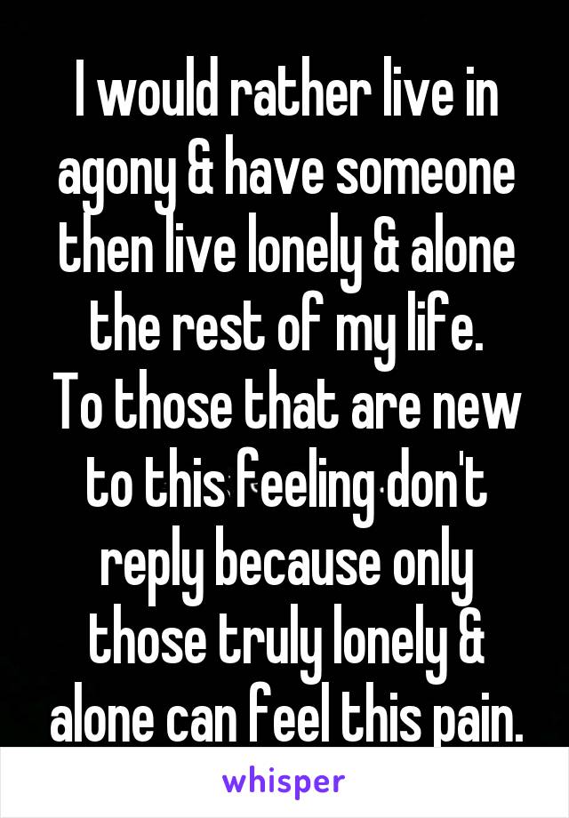 I would rather live in agony & have someone then live lonely & alone the rest of my life.
To those that are new to this feeling don't reply because only those truly lonely & alone can feel this pain.