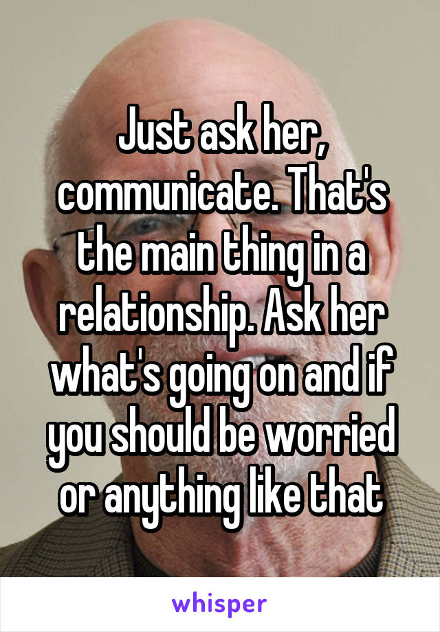 Just ask her, communicate. That's the main thing in a relationship. Ask her what's going on and if you should be worried or anything like that