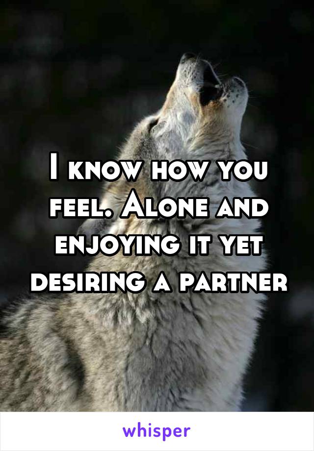 I know how you feel. Alone and enjoying it yet desiring a partner