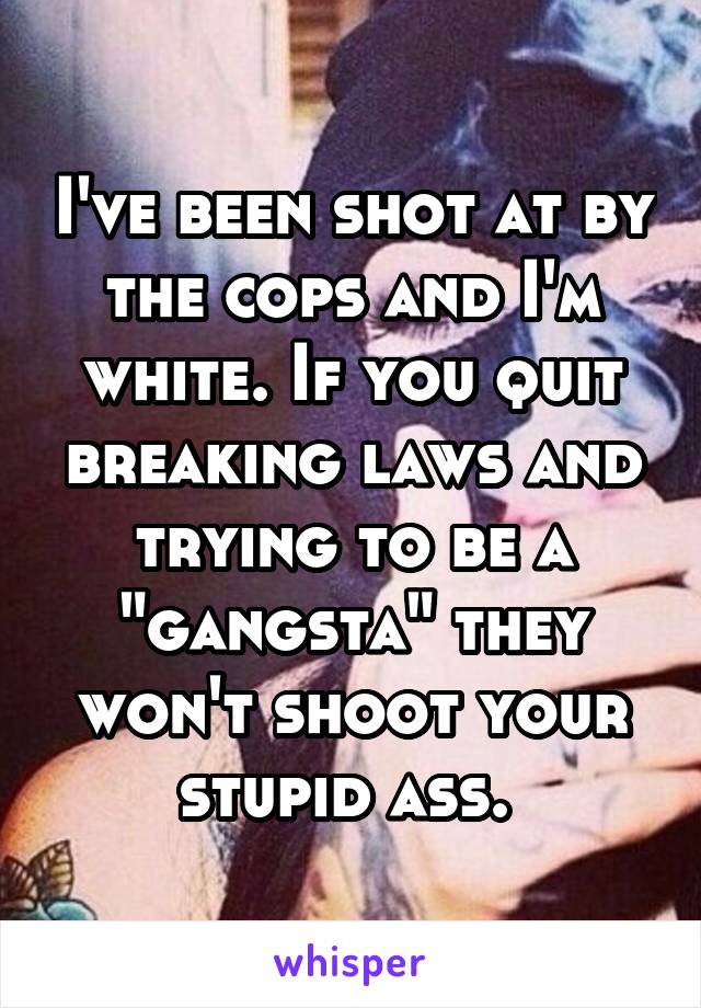 I've been shot at by the cops and I'm white. If you quit breaking laws and trying to be a "gangsta" they won't shoot your stupid ass. 