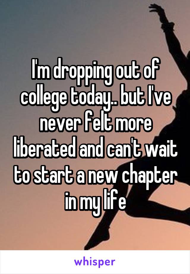 I'm dropping out of college today.. but I've never felt more liberated and can't wait to start a new chapter in my life