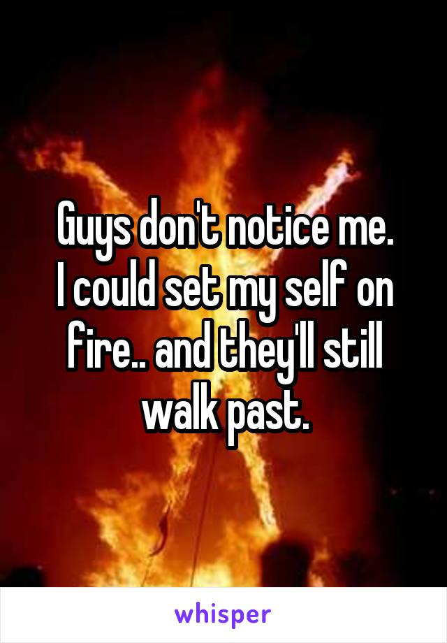 Guys don't notice me.
I could set my self on fire.. and they'll still walk past.