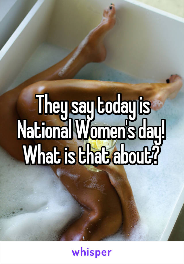 They say today is National Women's day!  What is that about? 