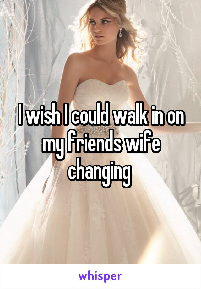 I wish I could walk in on my friends wife changing 