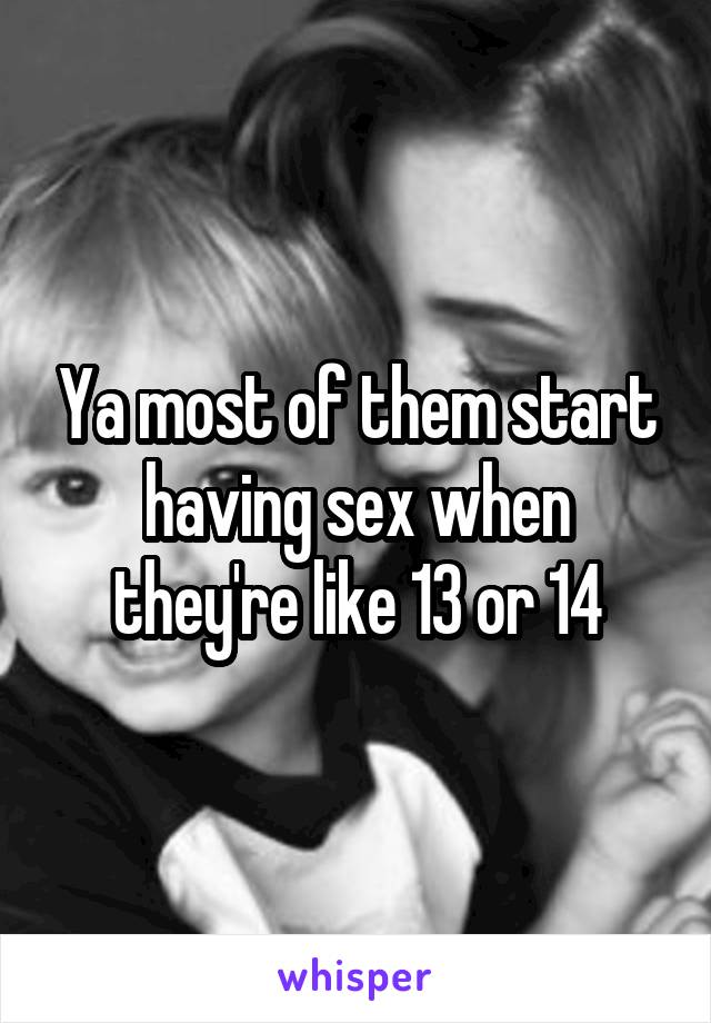 Ya most of them start having sex when they're like 13 or 14